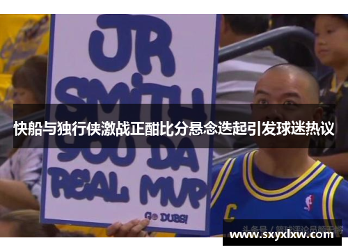 快船与独行侠激战正酣比分悬念迭起引发球迷热议